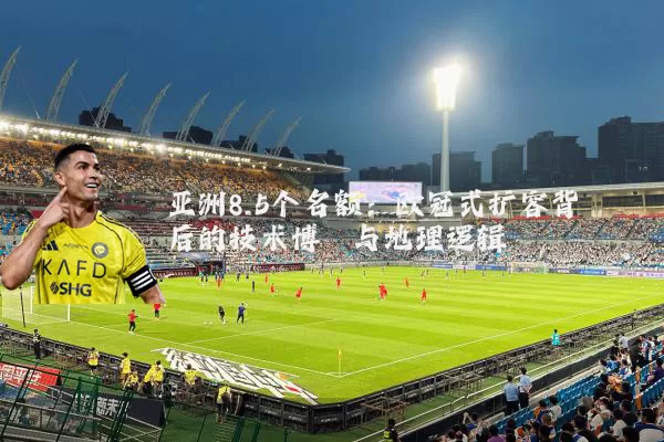 亚洲8.5个名额：欧冠式扩容背后的技术博弈与地理逻辑